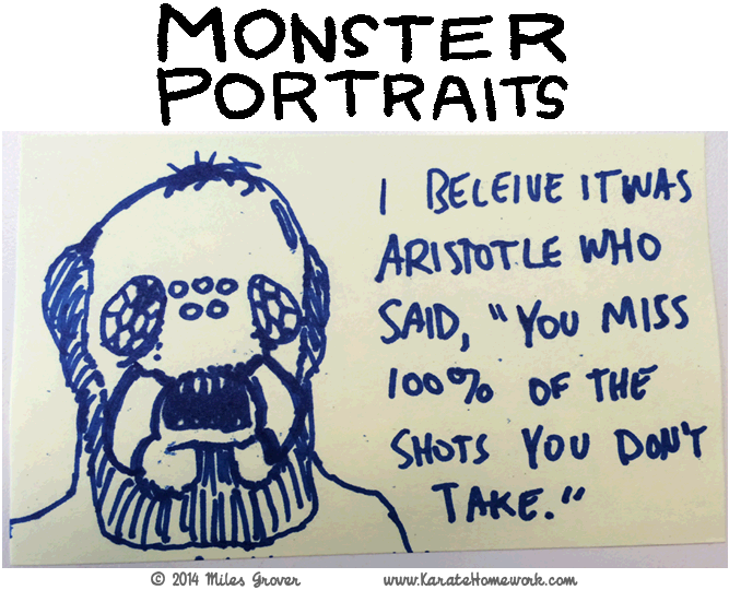 MONSTER PORTRAITS: I BELIEVE IT WAS ARISTOTLE WHO SAID, 'YOU MISS 100% OF THE SHOTS YOU DON'T TAKE' MONSTER PORTRAITS: I BELIEVE IT WAS ARISTOTLE WHO SAID, 'YOU MISS 100% OF THE SHOTS YOU DON'T TAKE'